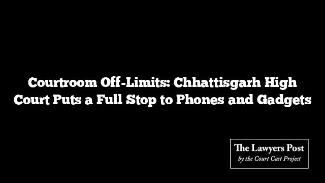 Courtroom Off-Limits: Chhattisgarh High Court Puts a Full Stop to Phones and Gadgets