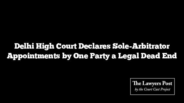 Delhi High Court Declares Sole-Arbitrator Appointments by One Party a Legal Dead End