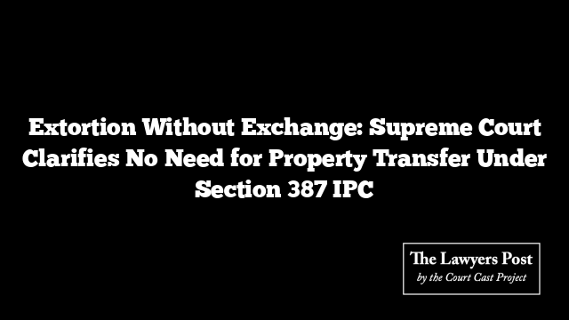 Extortion Without Exchange: Supreme Court Clarifies No Need for Property Transfer Under Section 387 IPC