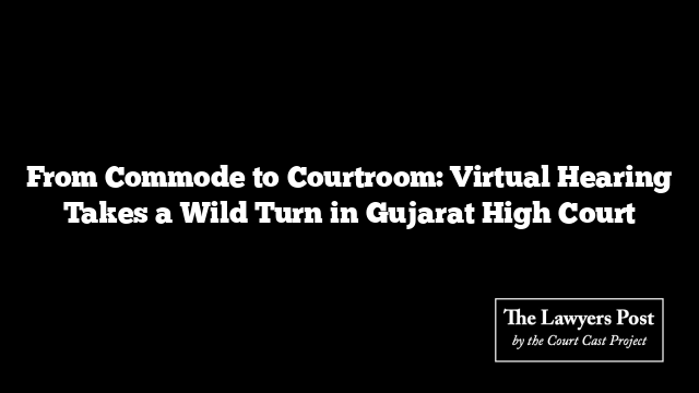 From Commode to Courtroom: Virtual Hearing Takes a Wild Turn in Gujarat High Court