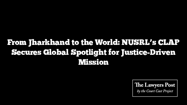 From Jharkhand to the World: NUSRL’s CLAP Secures Global Spotlight for Justice-Driven Mission
