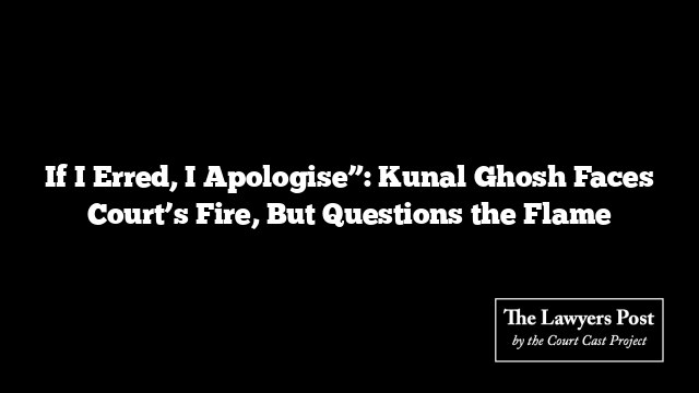 If I Erred, I Apologise”: Kunal Ghosh Faces Court’s Fire, But Questions the Flame