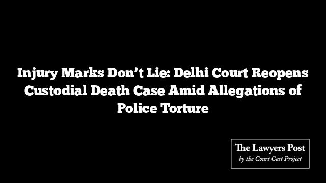 Injury Marks Don’t Lie: Delhi Court Reopens Custodial Death Case Amid Allegations of Police Torture