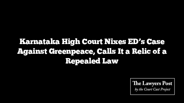 Karnataka High Court Nixes ED’s Case Against Greenpeace, Calls It a Relic of a Repealed Law