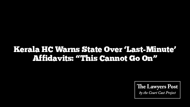 Kerala HC Warns State Over ‘Last-Minute’ Affidavits: “This Cannot Go On”