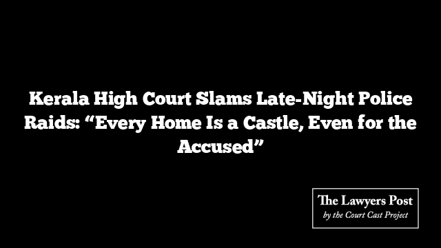 Kerala High Court Slams Late-Night Police Raids: “Every Home Is a Castle, Even for the Accused”