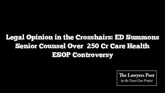 Legal Opinion in the Crosshairs: ED Summons Senior Counsel Over ₹250 Cr Care Health ESOP Controversy