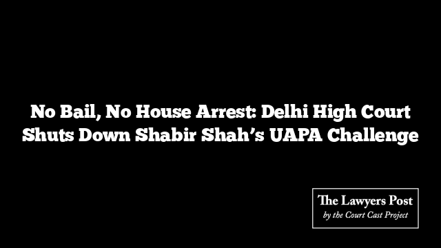 No Bail, No House Arrest: Delhi High Court Shuts Down Shabir Shah’s UAPA Challenge