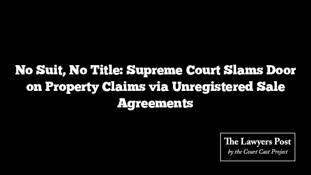 No Suit, No Title: Supreme Court Slams Door on Property Claims via Unregistered Sale Agreements