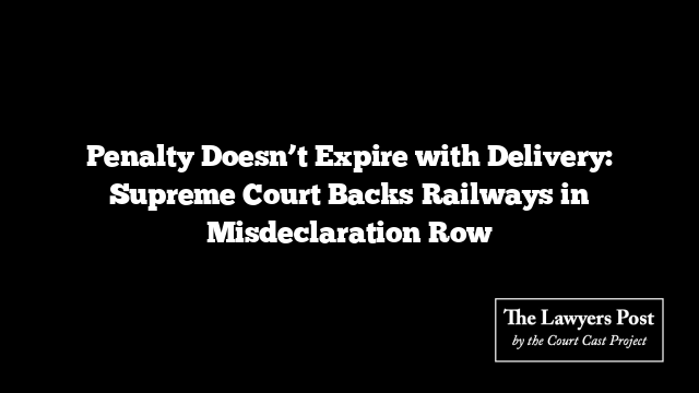 Penalty Doesn’t Expire with Delivery: Supreme Court Backs Railways in Misdeclaration Row