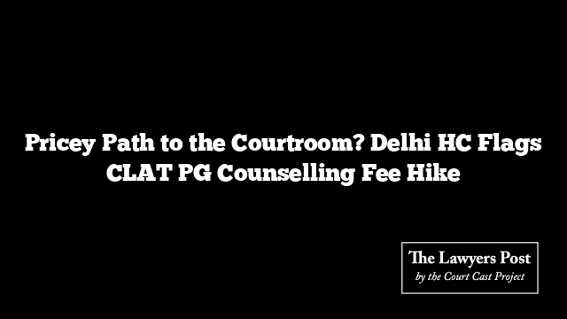 Pricey Path to the Courtroom? Delhi HC Flags CLAT PG Counselling Fee Hike