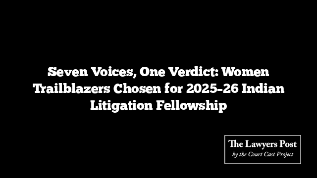 Seven Voices, One Verdict: Women Trailblazers Chosen for 2025–26 Indian Litigation Fellowship