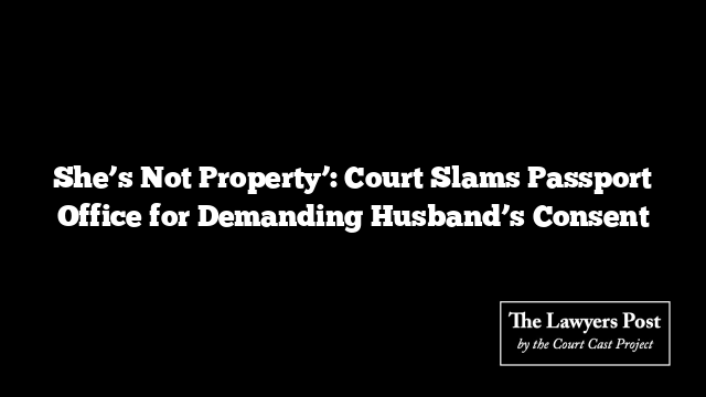 She’s Not Property’: Court Slams Passport Office for Demanding Husband’s Consent