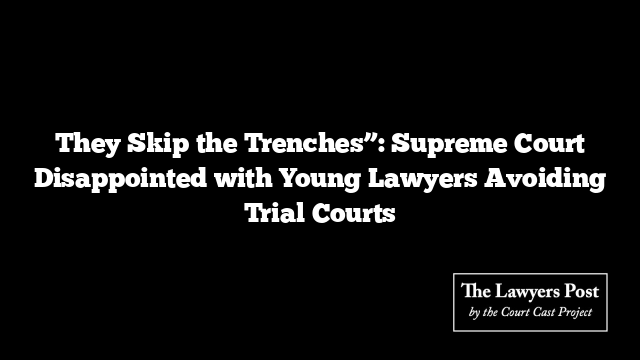 They Skip the Trenches”: Supreme Court Disappointed with Young Lawyers Avoiding Trial Courts