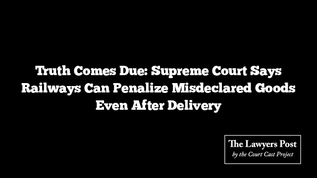 Truth Comes Due: Supreme Court Says Railways Can Penalize Misdeclared Goods Even After Delivery