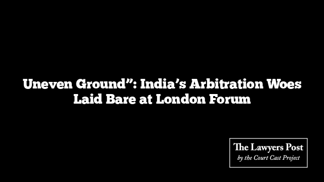 Uneven Ground”: India’s Arbitration Woes Laid Bare at London Forum