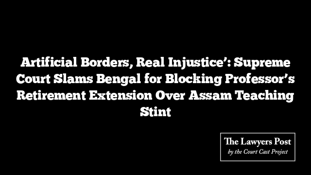 Artificial Borders, Real Injustice’: Supreme Court Slams Bengal for Blocking Professor’s Retirement Extension Over Assam Teaching Stint