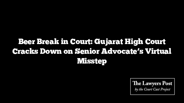 Beer Break in Court: Gujarat High Court Cracks Down on Senior Advocate’s Virtual Misstep