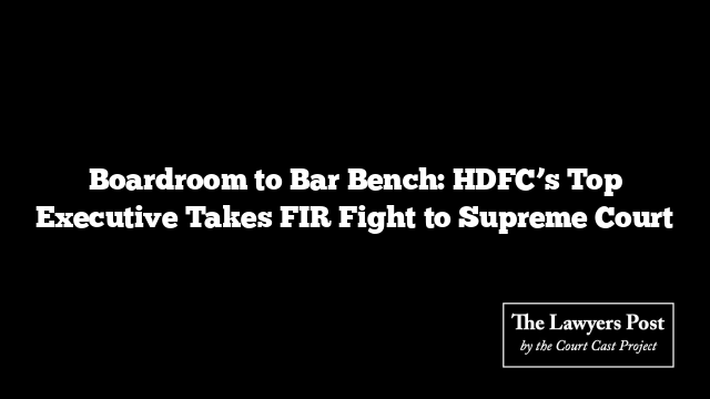 Boardroom to Bar Bench: HDFC’s Top Executive Takes FIR Fight to Supreme Court