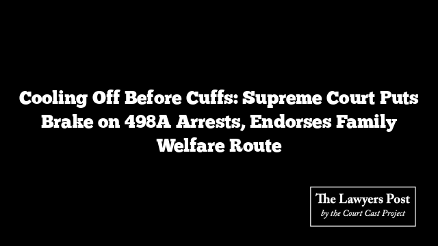 Cooling Off Before Cuffs: Supreme Court Puts Brake on 498A Arrests, Endorses Family Welfare Route