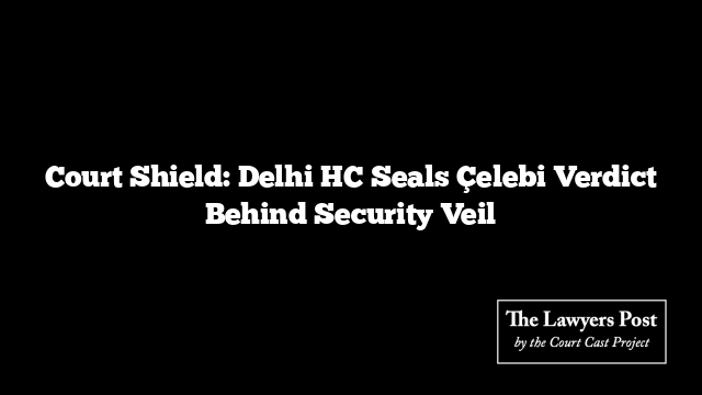 Court Shield: Delhi HC Seals Çelebi Verdict Behind Security Veil