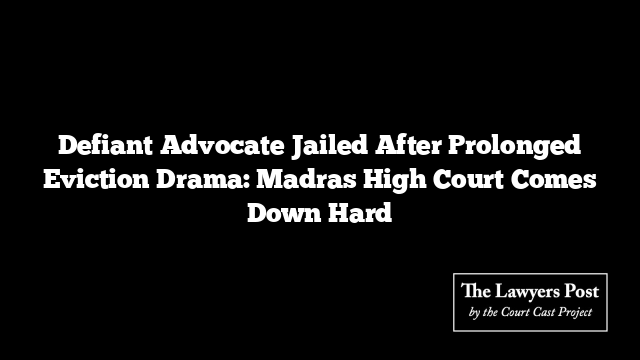 Defiant Advocate Jailed After Prolonged Eviction Drama: Madras High Court Comes Down Hard