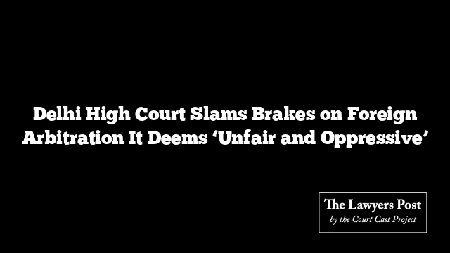 Delhi High Court Slams Brakes on Foreign Arbitration It Deems ‘Unfair and Oppressive’