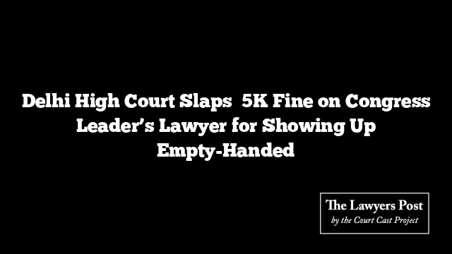 Delhi High Court Slaps ₹5K Fine on Congress Leader’s Lawyer for Showing Up Empty-Handed