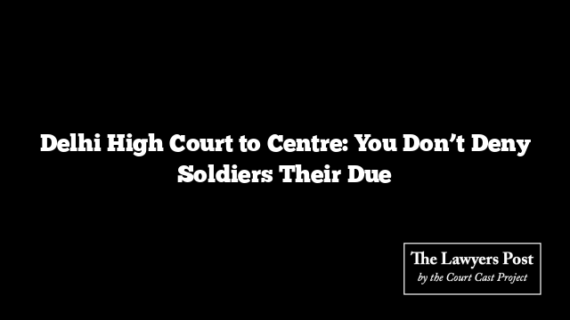 Delhi High Court to Centre: You Don’t Deny Soldiers Their Due