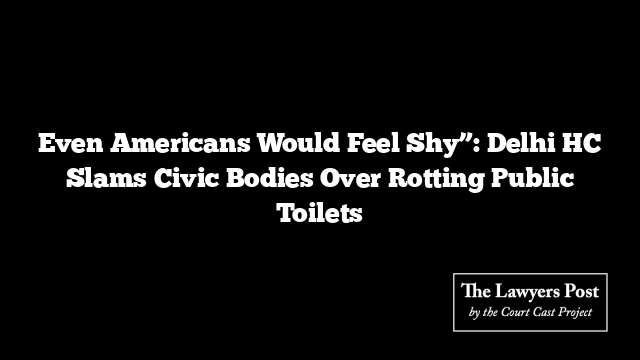 Even Americans Would Feel Shy”: Delhi HC Slams Civic Bodies Over Rotting Public Toilets