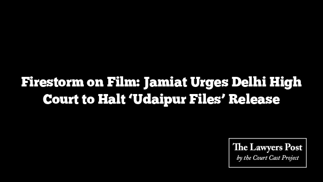 Firestorm on Film: Jamiat Urges Delhi High Court to Halt ‘Udaipur Files’ Release