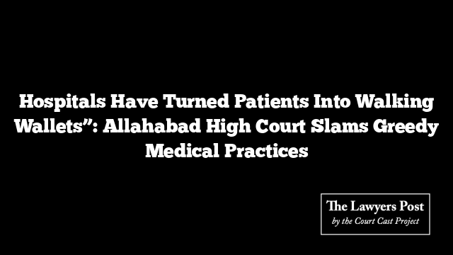 Hospitals Have Turned Patients Into Walking Wallets”: Allahabad High Court Slams Greedy Medical Practices