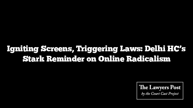 Igniting Screens, Triggering Laws: Delhi HC’s Stark Reminder on Online Radicalism