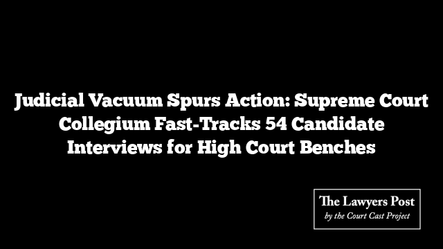 Judicial Vacuum Spurs Action: Supreme Court Collegium Fast-Tracks 54 Candidate Interviews for High Court Benches