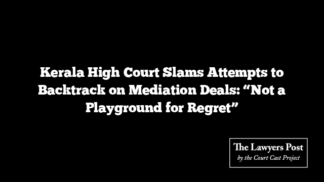 Kerala High Court Slams Attempts to Backtrack on Mediation Deals: “Not a Playground for Regret”