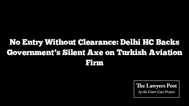 No Entry Without Clearance: Delhi HC Backs Government’s Silent Axe on Turkish Aviation Firm