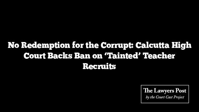 No Redemption for the Corrupt: Calcutta High Court Backs Ban on ‘Tainted’ Teacher Recruits