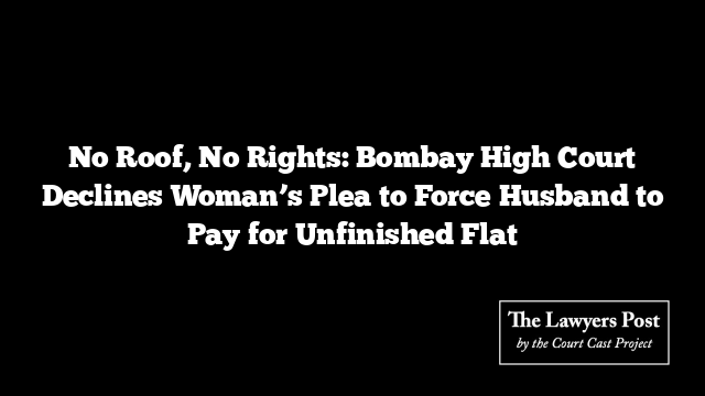 No Roof, No Rights: Bombay High Court Declines Woman’s Plea to Force Husband to Pay for Unfinished Flat