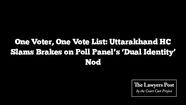 One Voter, One Vote List: Uttarakhand HC Slams Brakes on Poll Panel’s ‘Dual Identity’ Nod