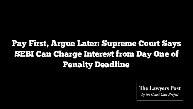 Pay First, Argue Later: Supreme Court Says SEBI Can Charge Interest from Day One of Penalty Deadline