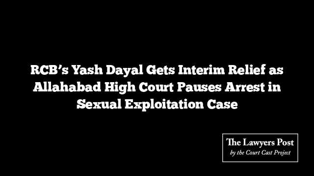 RCB’s Yash Dayal Gets Interim Relief as Allahabad High Court Pauses Arrest in Sexual Exploitation Case