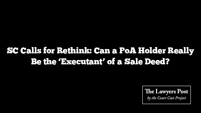 SC Calls for Rethink: Can a PoA Holder Really Be the ‘Executant’ of a Sale Deed?