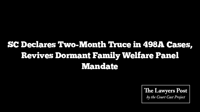 SC Declares Two-Month Truce in 498A Cases, Revives Dormant Family Welfare Panel Mandate