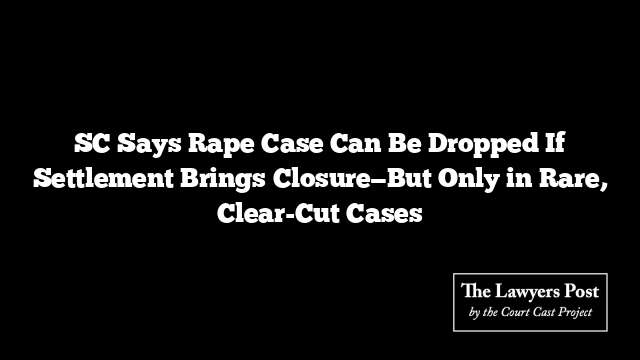 SC Says Rape Case Can Be Dropped If Settlement Brings Closure—But Only in Rare, Clear-Cut Cases