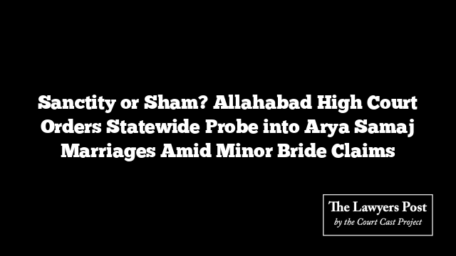 Sanctity or Sham? Allahabad High Court Orders Statewide Probe into Arya Samaj Marriages Amid Minor Bride Claims
