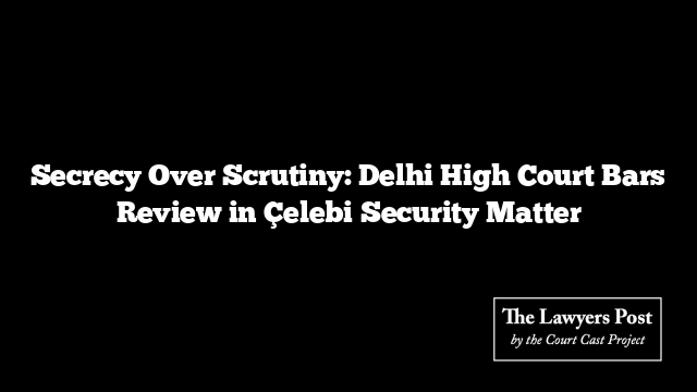 Secrecy Over Scrutiny: Delhi High Court Bars Review in Çelebi Security Matter