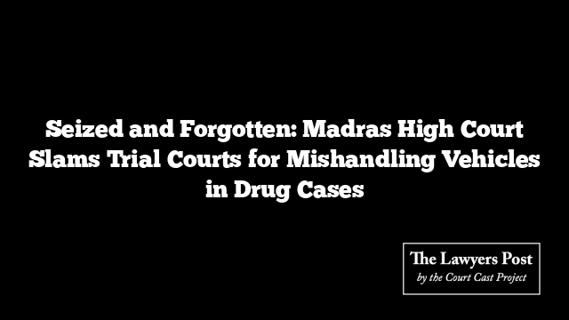 Seized and Forgotten: Madras High Court Slams Trial Courts for Mishandling Vehicles in Drug Cases