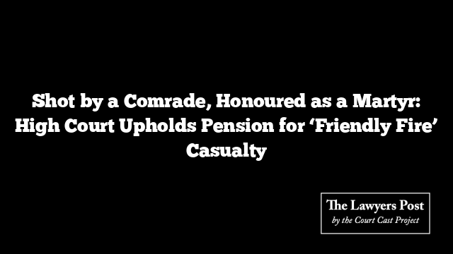 Shot by a Comrade, Honoured as a Martyr: High Court Upholds Pension for ‘Friendly Fire’ Casualty