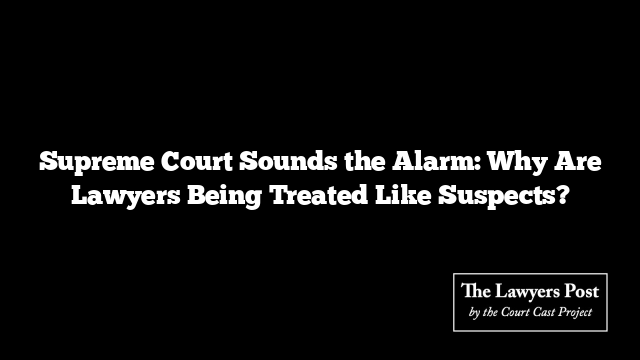 Supreme Court Sounds the Alarm: Why Are Lawyers Being Treated Like Suspects?