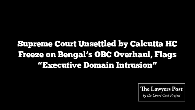 Supreme Court Unsettled by Calcutta HC Freeze on Bengal’s OBC Overhaul, Flags “Executive Domain Intrusion”